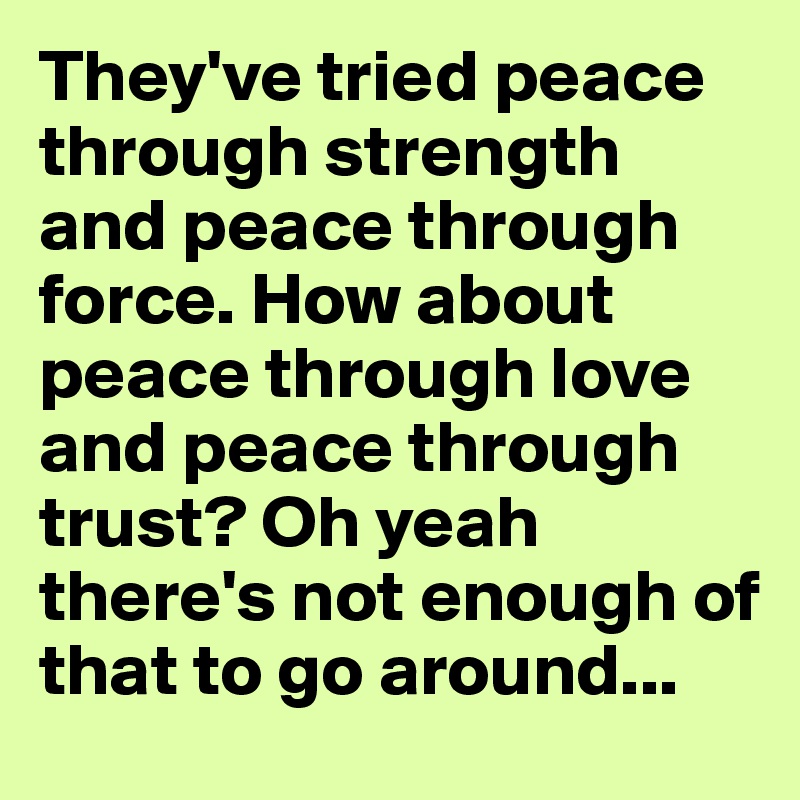 They've tried peace through strength and peace through force. How about peace through love and peace through trust? Oh yeah there's not enough of that to go around...