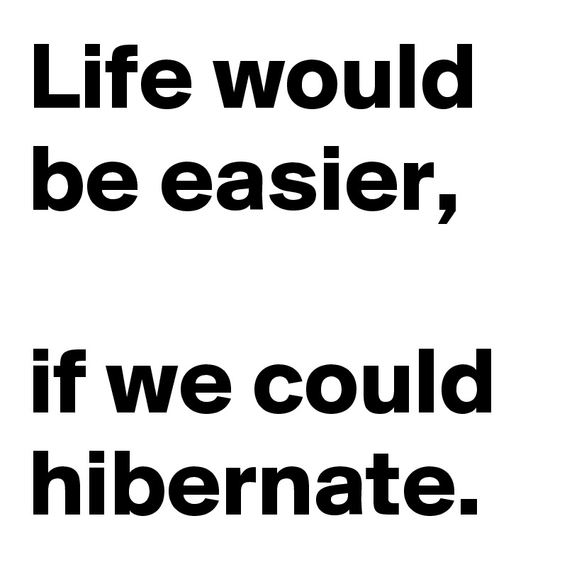Life would be easier, 

if we could hibernate.