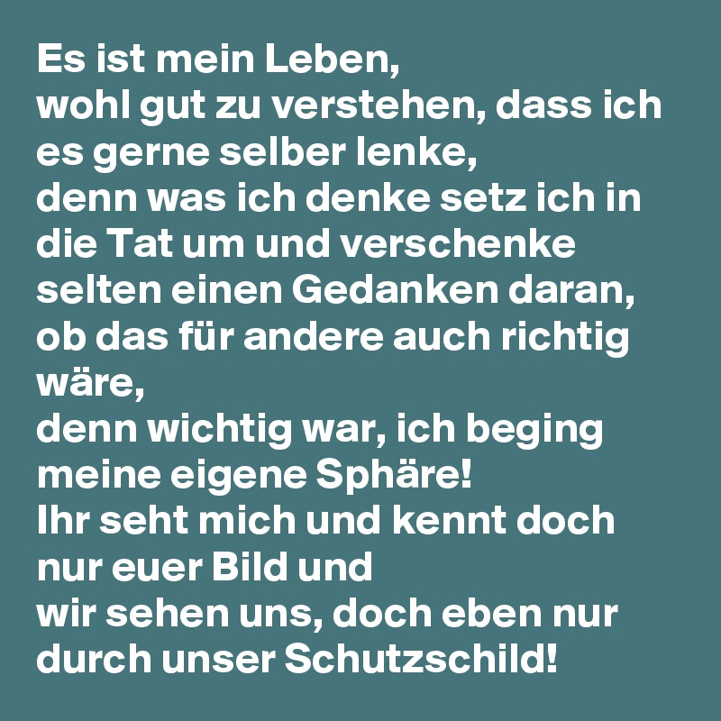 Es ist mein Leben,
wohl gut zu verstehen, dass ich es gerne selber lenke,
denn was ich denke setz ich in die Tat um und verschenke
selten einen Gedanken daran, ob das für andere auch richtig wäre,
denn wichtig war, ich beging meine eigene Sphäre!
Ihr seht mich und kennt doch nur euer Bild und
wir sehen uns, doch eben nur durch unser Schutzschild!