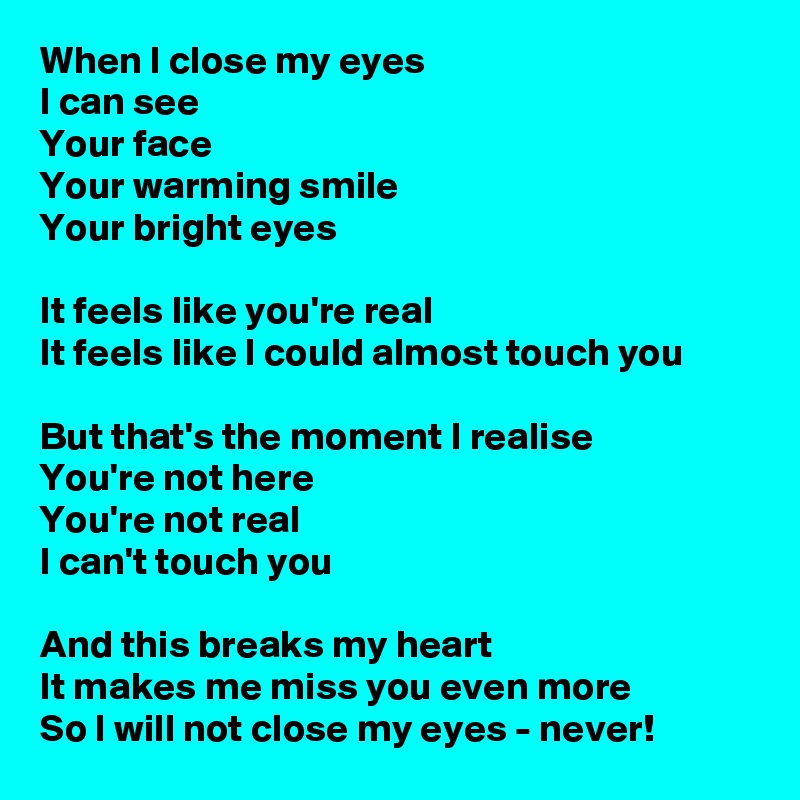 When I close my eyes
I can see
Your face
Your warming smile
Your bright eyes

It feels like you're real
It feels like I could almost touch you

But that's the moment I realise
You're not here
You're not real
I can't touch you

And this breaks my heart
It makes me miss you even more
So I will not close my eyes - never! 