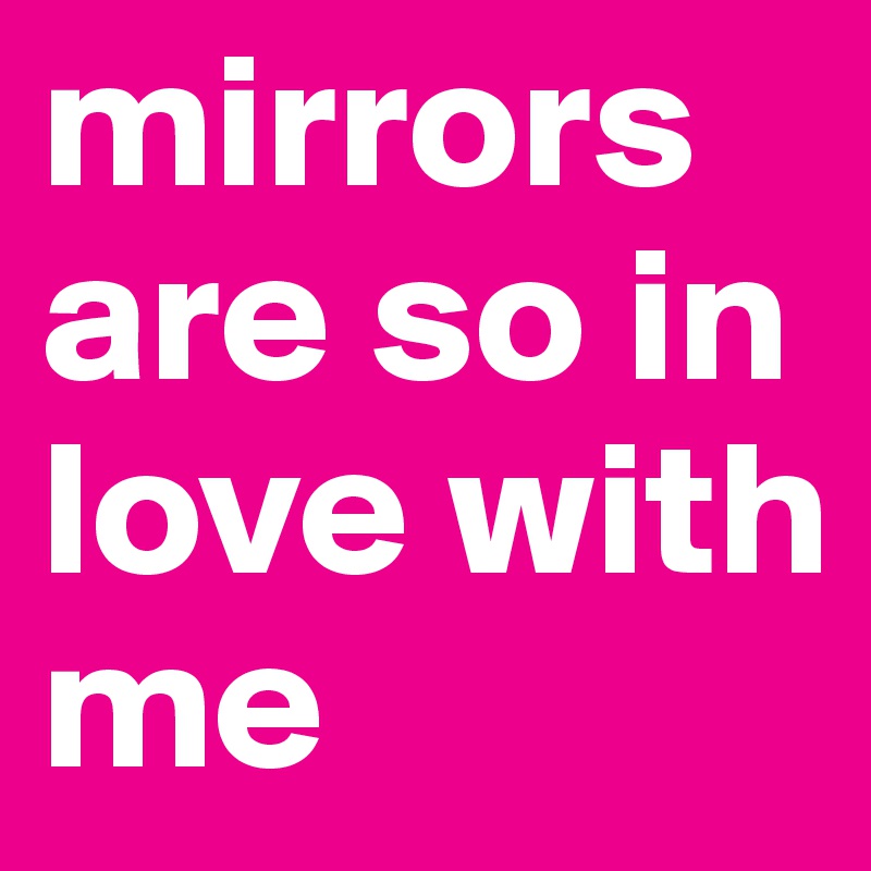 mirrors are so in love with me