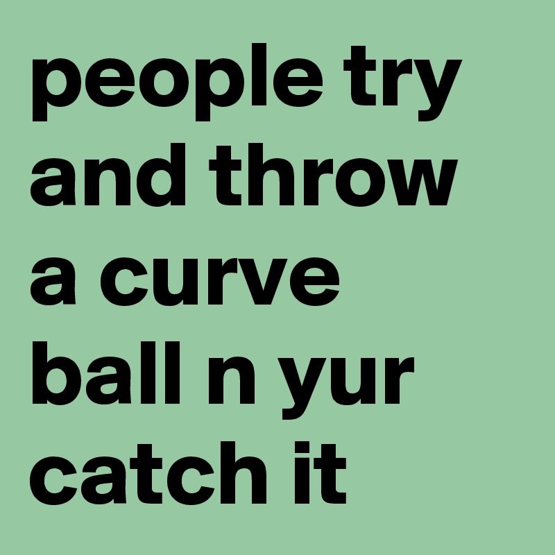 people try and throw a curve ball n yur catch it 