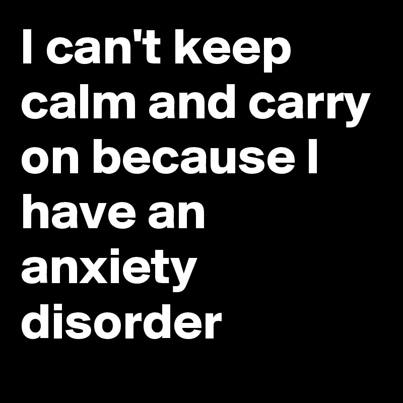 I can't keep calm and carry on because I have an anxiety disorder 