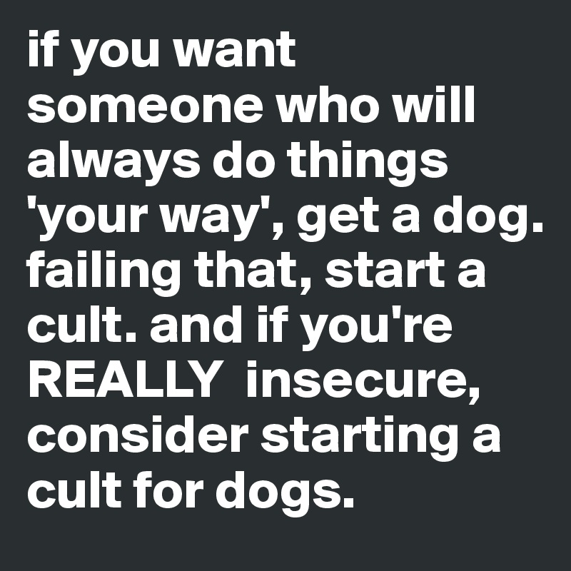 if you want someone who will always do things 'your way', get a dog. failing that, start a cult. and if you're REALLY  insecure,  consider starting a cult for dogs. 