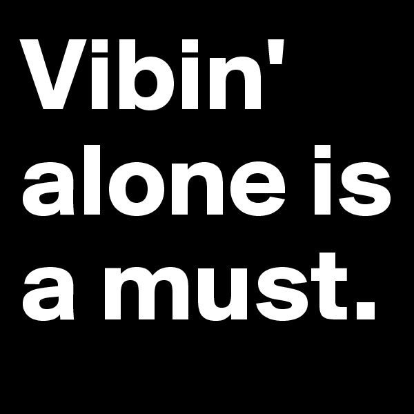 Vibin' alone is a must.