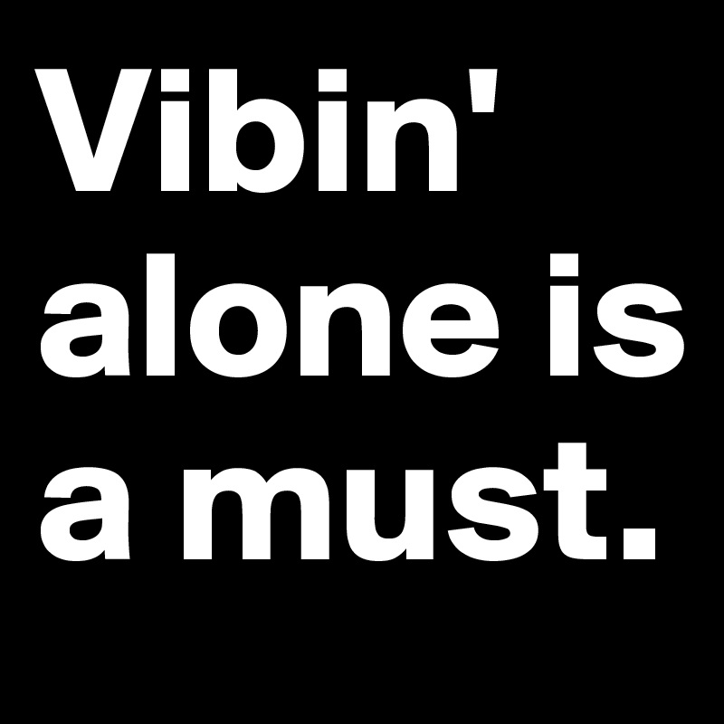 Vibin' alone is a must.