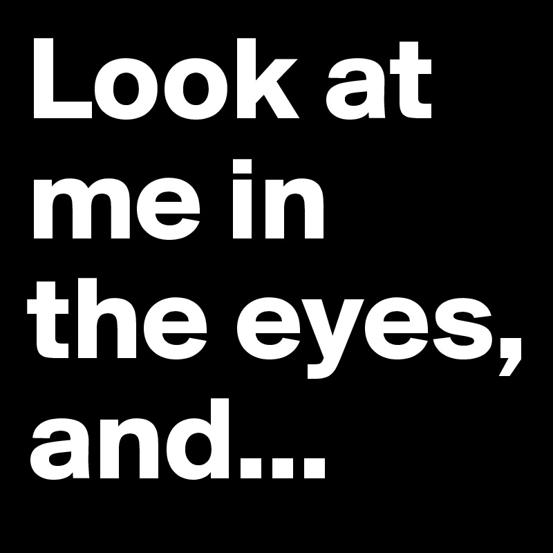 Look at me in the eyes, and... 
