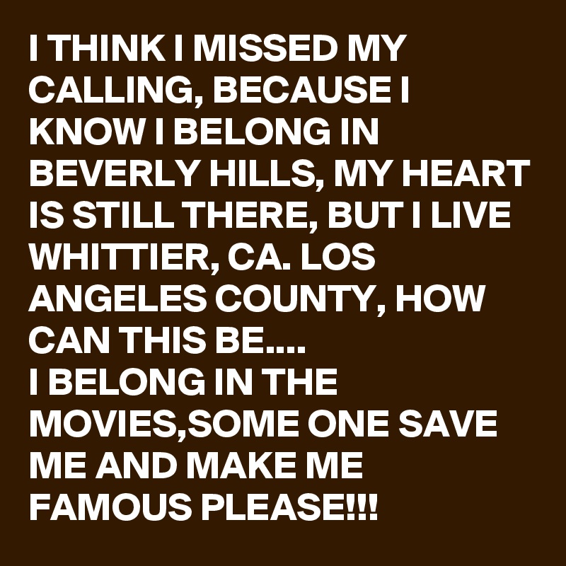 I THINK I MISSED MY CALLING, BECAUSE I KNOW I BELONG IN BEVERLY HILLS, MY HEART IS STILL THERE, BUT I LIVE WHITTIER, CA. LOS ANGELES COUNTY, HOW CAN THIS BE.... 
I BELONG IN THE MOVIES,SOME ONE SAVE ME AND MAKE ME FAMOUS PLEASE!!! 