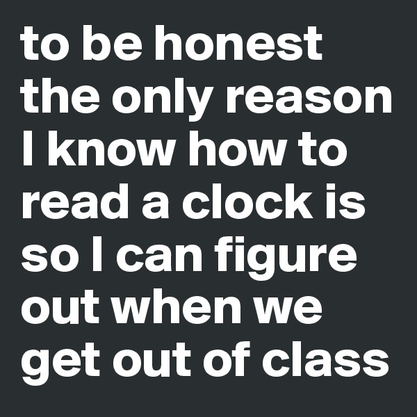 to be honest the only reason I know how to read a clock is so I can figure out when we get out of class 