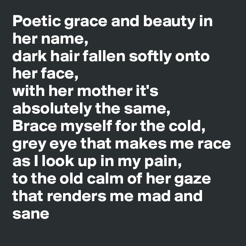 Poetic grace and beauty in her name,
dark hair fallen softly onto her face,
with her mother it's absolutely the same, 
Brace myself for the cold, 
grey eye that makes me race
as I look up in my pain,
to the old calm of her gaze that renders me mad and sane