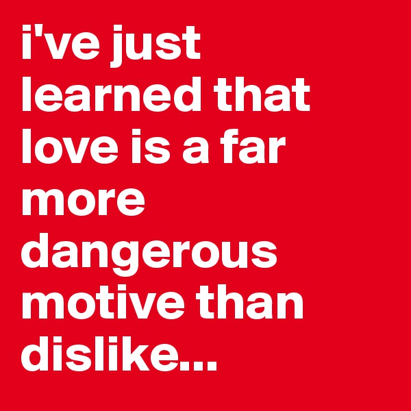 i've just learned that love is a far more dangerous motive than dislike...