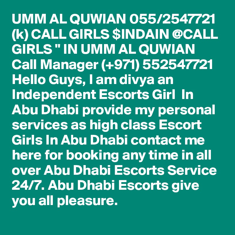 UMM AL QUWIAN 055/2547721 (k) CALL GIRLS $INDAIN @CALL GIRLS " IN UMM AL QUWIAN Call Manager (+971) 552547721 Hello Guys, I am divya an Independent Escorts Girl  In Abu Dhabi provide my personal services as high class Escort Girls In Abu Dhabi contact me here for booking any time in all over Abu Dhabi Escorts Service 24/7. Abu Dhabi Escorts give you all pleasure.