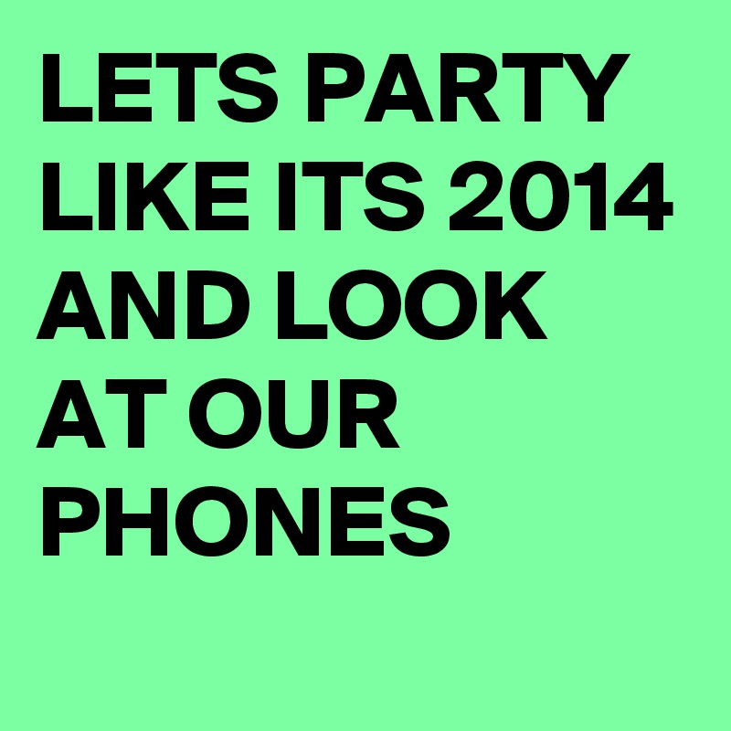 LETS PARTY LIKE ITS 2014 AND LOOK AT OUR PHONES
