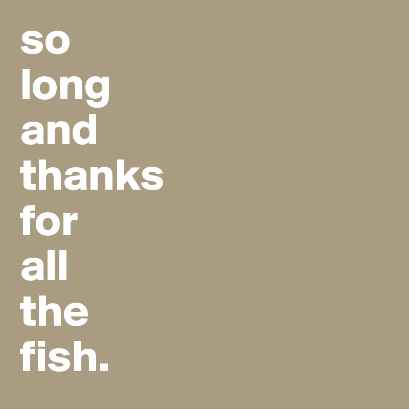 so
long
and 
thanks
for
all                                           the                               fish. 
