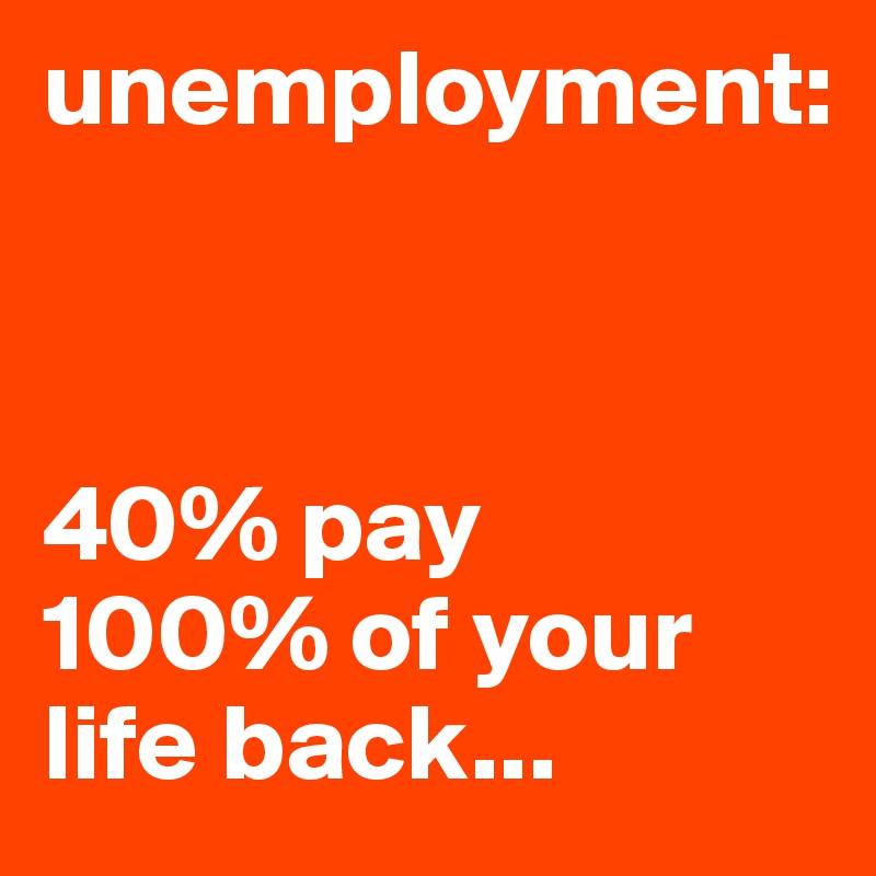 unemployment:



40% pay
100% of your life back...