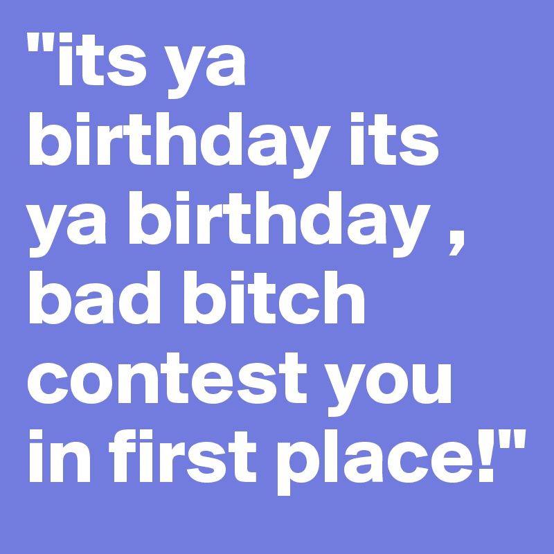 "its ya birthday its ya birthday , bad bitch contest you in first place!"
