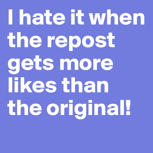 I hate it when the repost gets more likes than the original!