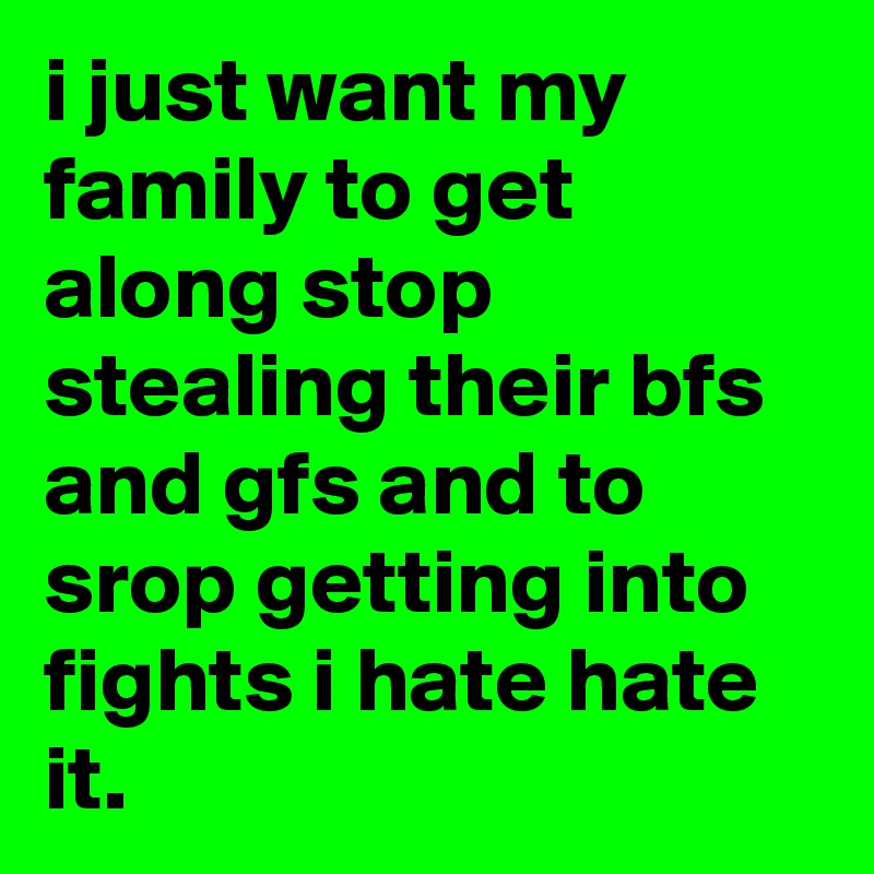 i just want my family to get along stop stealing their bfs and gfs and to srop getting into fights i hate hate it. 