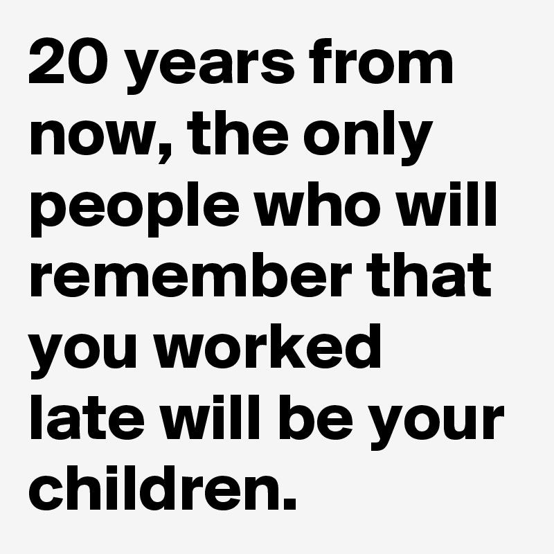 20 years from now, the only people who will remember that you worked late will be your children.