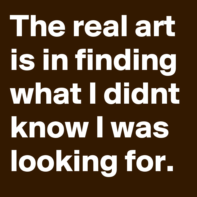 The real art is in finding what I didnt know I was looking for.