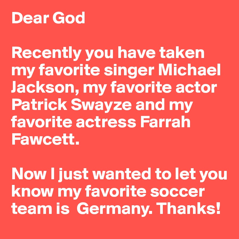 Dear God

Recently you have taken my favorite singer Michael Jackson, my favorite actor Patrick Swayze and my favorite actress Farrah Fawcett.

Now I just wanted to let you know my favorite soccer team is  Germany. Thanks!
