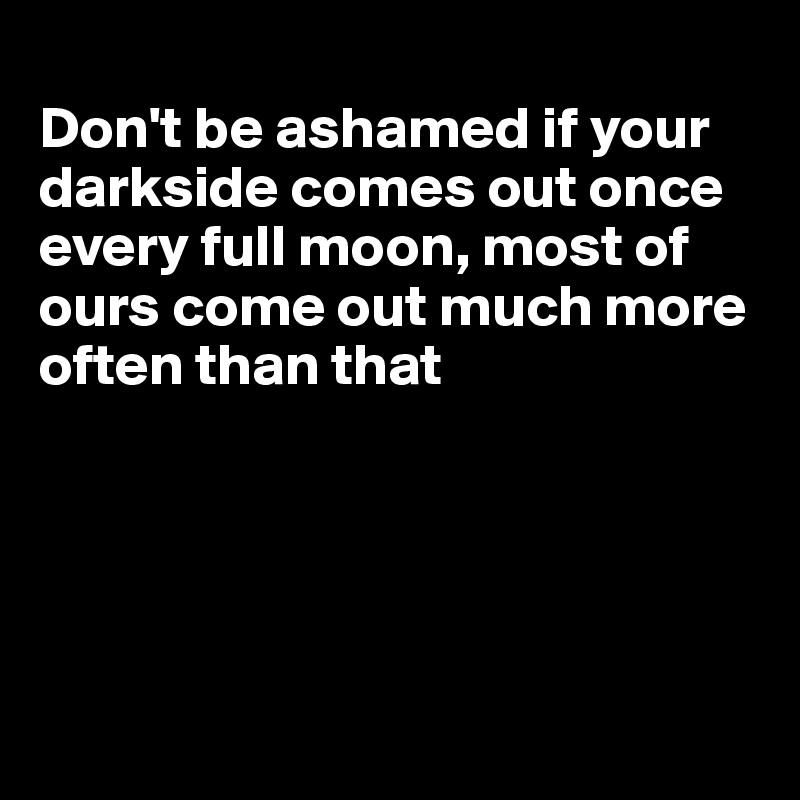 
Don't be ashamed if your darkside comes out once every full moon, most of ours come out much more often than that





