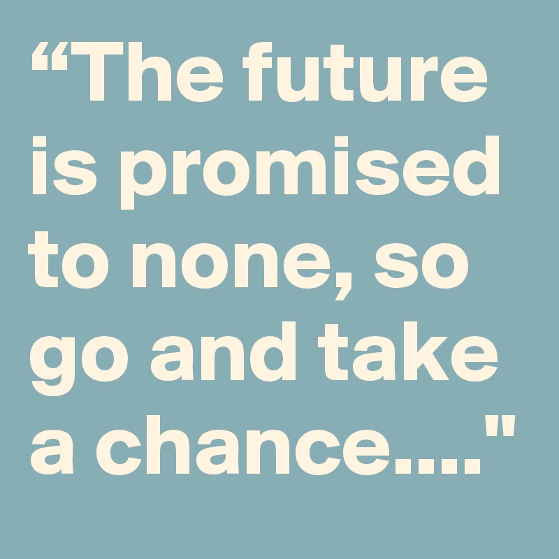 “The future is promised to none, so go and take a chance...."