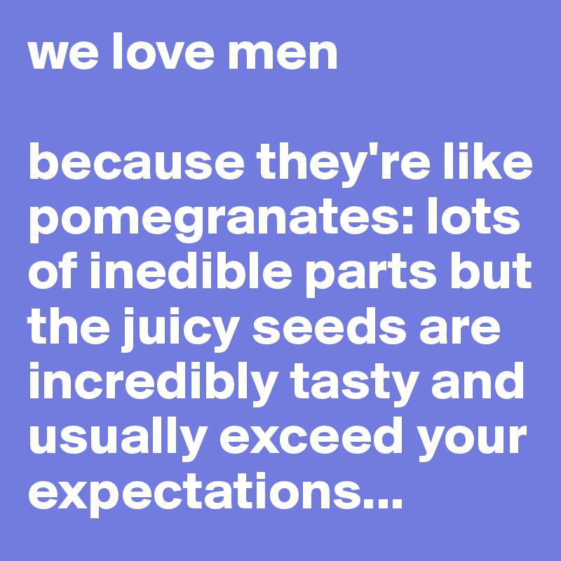 we love men

because they're like pomegranates: lots of inedible parts but the juicy seeds are incredibly tasty and usually exceed your expectations...