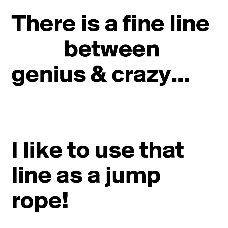 There is a fine line            between         genius & crazy...                                                                                          I like to use that line as a jump rope!   