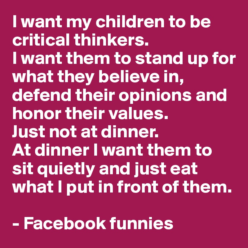 I want my children to be critical thinkers.
I want them to stand up for what they believe in, defend their opinions and honor their values.
Just not at dinner. 
At dinner I want them to sit quietly and just eat  what I put in front of them. 

- Facebook funnies