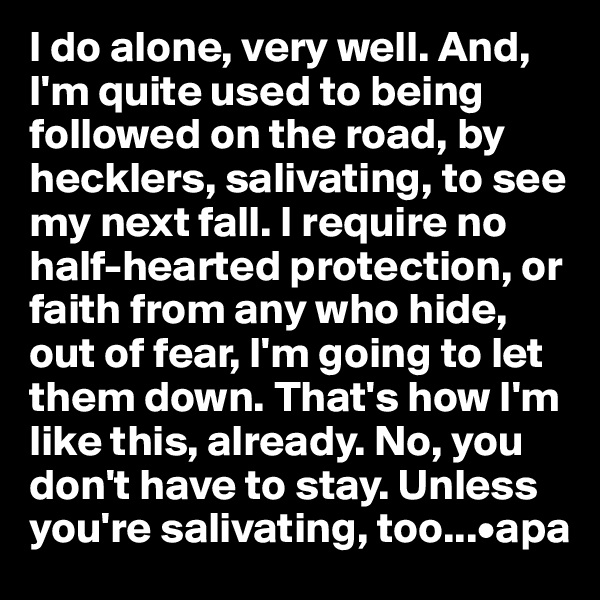 I do alone, very well. And, I'm quite used to being followed on the road, by hecklers, salivating, to see my next fall. I require no half-hearted protection, or faith from any who hide, out of fear, I'm going to let them down. That's how I'm like this, already. No, you don't have to stay. Unless you're salivating, too...•apa