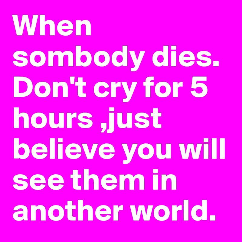 When sombody dies. Don't cry for 5 hours ,just believe you will see them in another world.