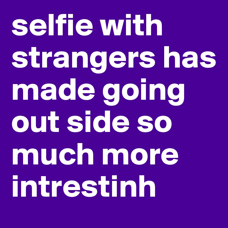 selfie with strangers has made going out side so much more intrestinh