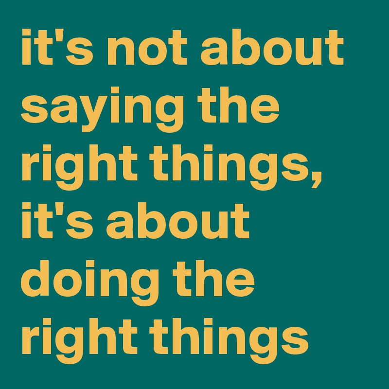 it's not about saying the right things, it's about doing the right things