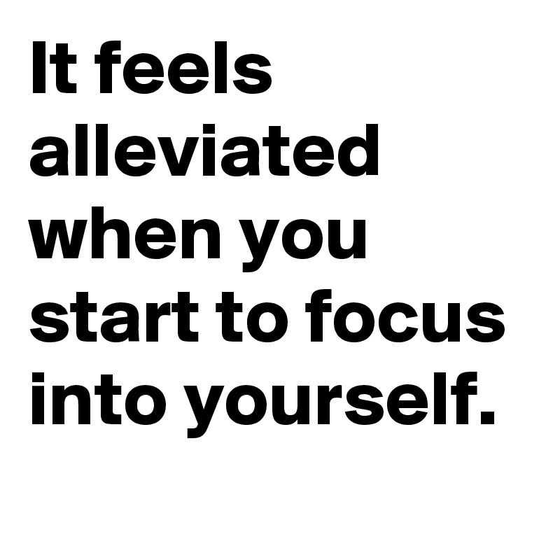 It feels alleviated when you start to focus into yourself.