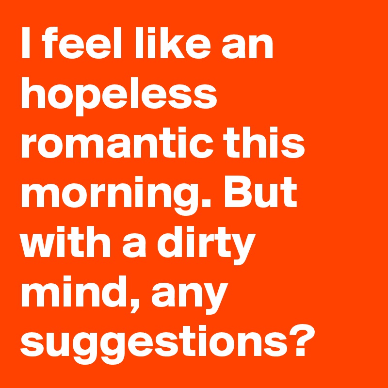 I feel like an hopeless romantic this morning. But with a dirty mind, any suggestions?