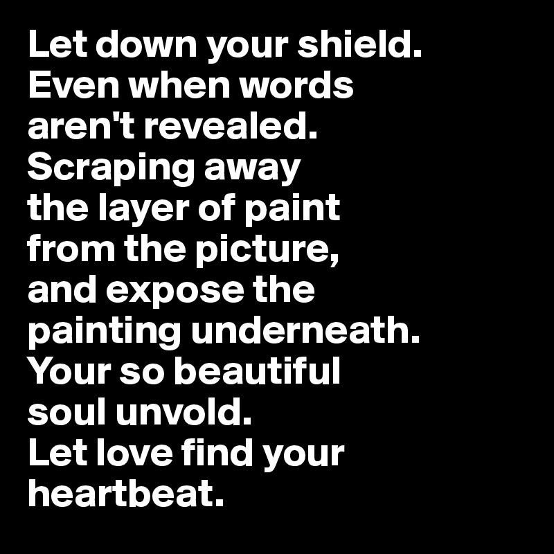Let down your shield. 
Even when words 
aren't revealed. 
Scraping away 
the layer of paint 
from the picture, 
and expose the 
painting underneath. 
Your so beautiful 
soul unvold. 
Let love find your heartbeat.
