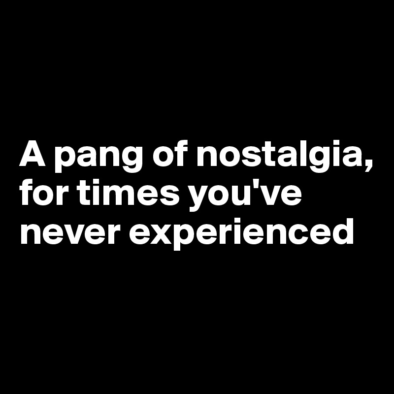 


A pang of nostalgia, for times you've never experienced

