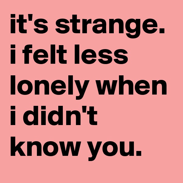 it's strange. i felt less lonely when i didn't know you.