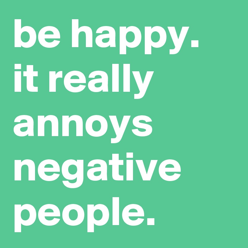 be happy. it really annoys negative people.