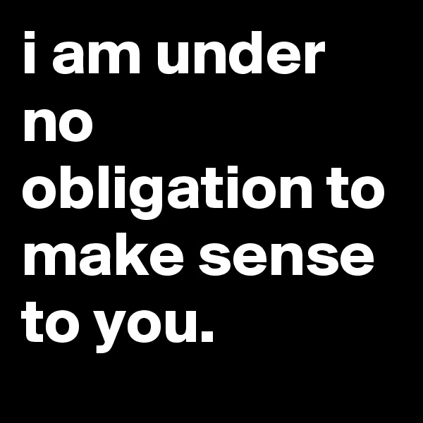 i am under no obligation to make sense to you.