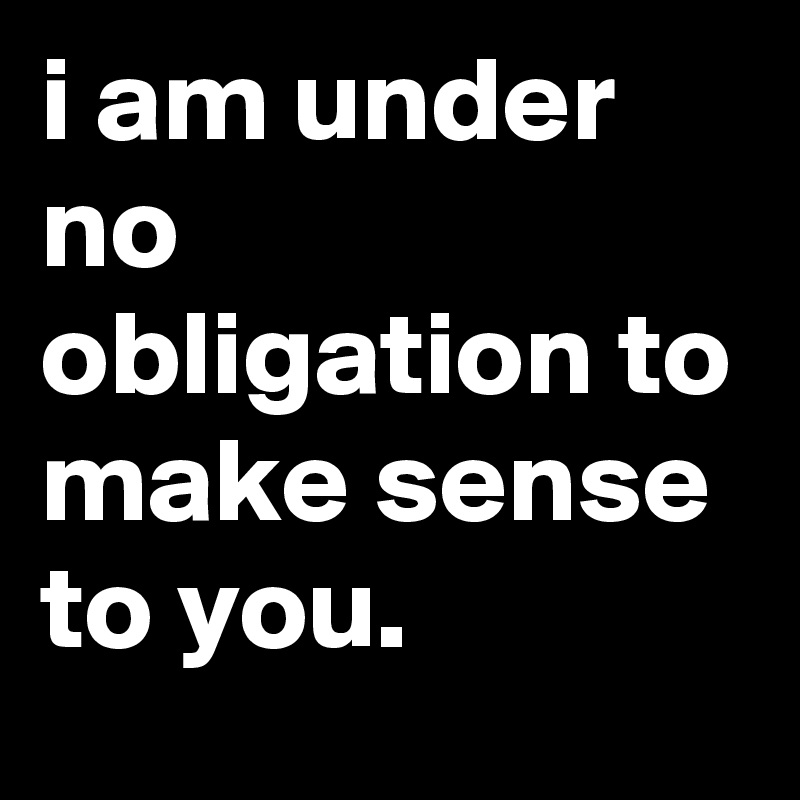 i am under no obligation to make sense to you.
