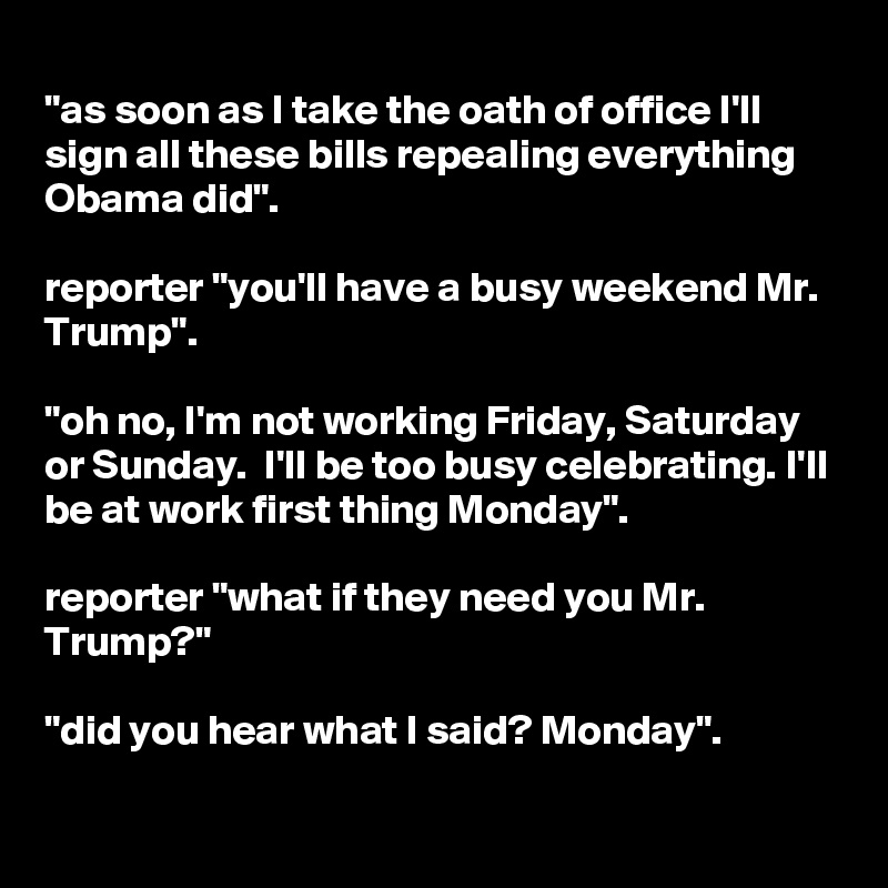 
"as soon as I take the oath of office I'll sign all these bills repealing everything Obama did".

reporter "you'll have a busy weekend Mr. Trump".

"oh no, I'm not working Friday, Saturday or Sunday.  I'll be too busy celebrating. I'll be at work first thing Monday".

reporter "what if they need you Mr. Trump?"

"did you hear what I said? Monday".

