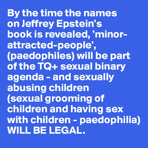 By the time the names 
on Jeffrey Epstein's 
book is revealed, 'minor-attracted-people', 
(paedophiles) will be part of the TQ+ sexual binary agenda - and sexually abusing children
(sexual grooming of children and having sex with children - paedophilia)
WILL BE LEGAL. 