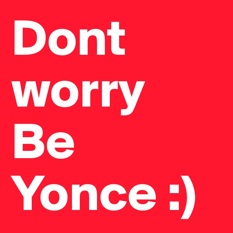 Dont worry 
Be 
Yonce :)