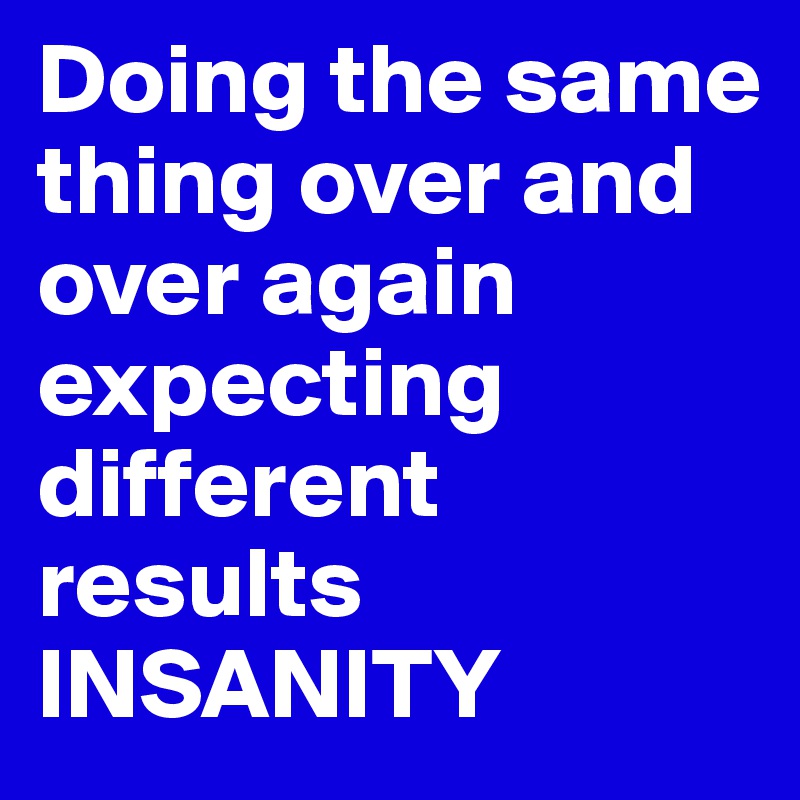 Doing the same thing over and over again expecting different results
INSANITY