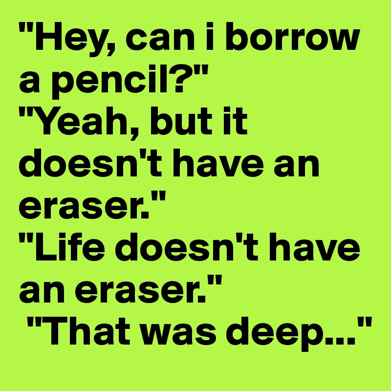 "Hey, can i borrow a pencil?" 
"Yeah, but it doesn't have an eraser." 
"Life doesn't have an eraser."
 "That was deep..."