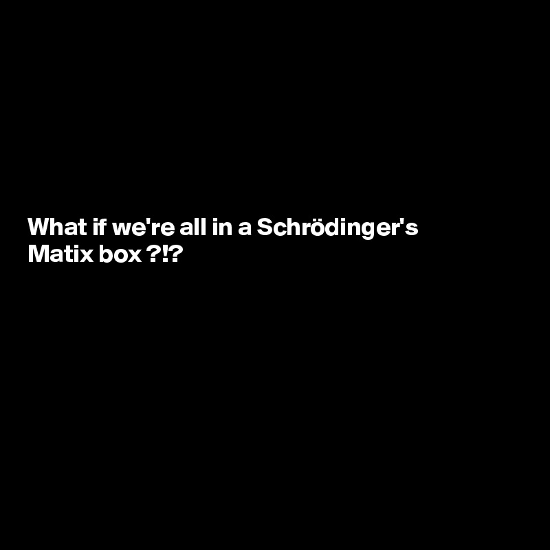 






What if we're all in a Schrödinger's 
Matix box ?!? 








