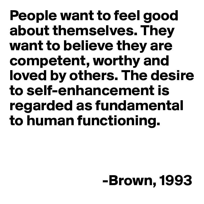 People want to feel good about themselves. They want to believe they are competent, worthy and loved by others. The desire to self-enhancement is regarded as fundamental to human functioning. 



                               -Brown, 1993