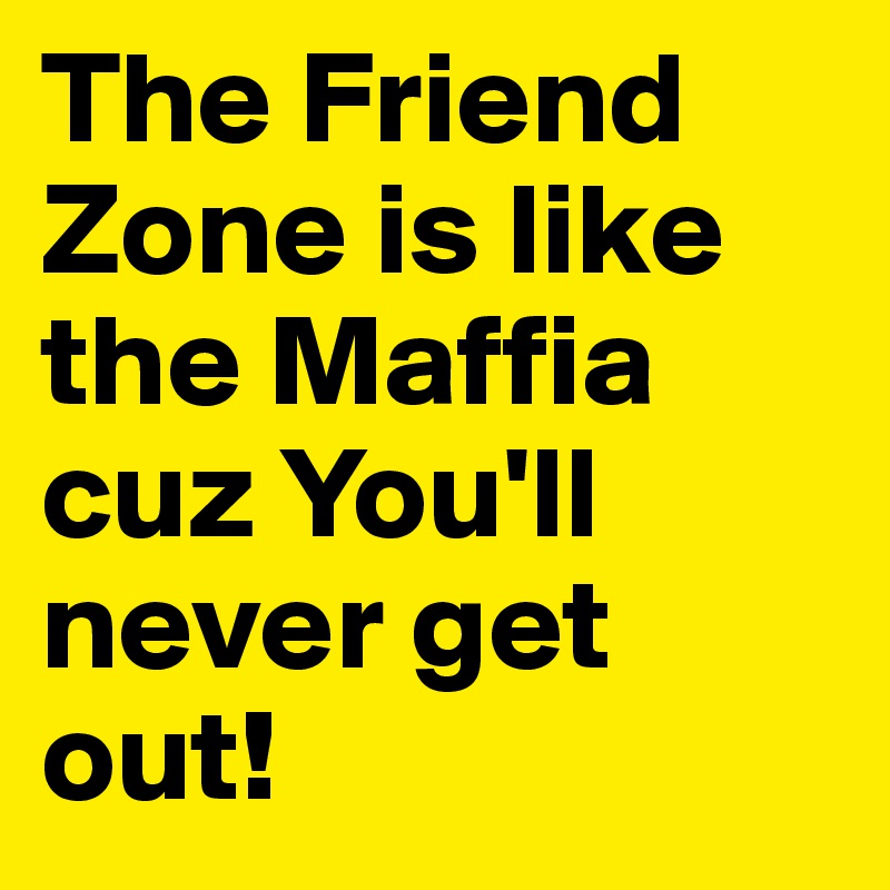 The Friend Zone is like the Maffia cuz You'll never get out!